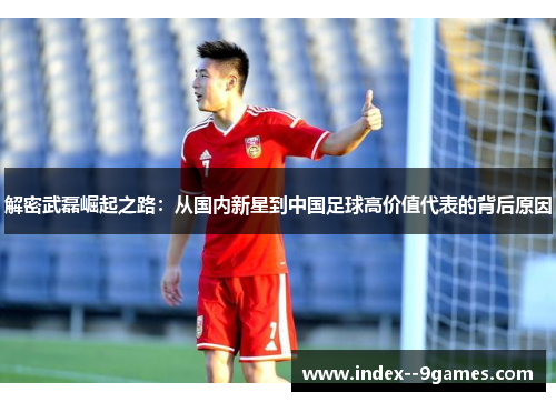 解密武磊崛起之路：从国内新星到中国足球高价值代表的背后原因