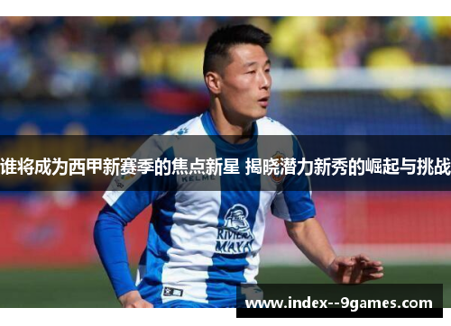 谁将成为西甲新赛季的焦点新星 揭晓潜力新秀的崛起与挑战