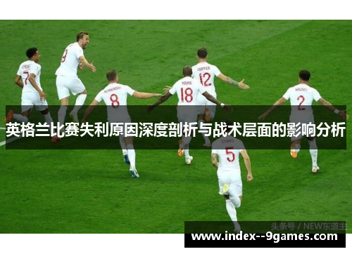 英格兰比赛失利原因深度剖析与战术层面的影响分析
