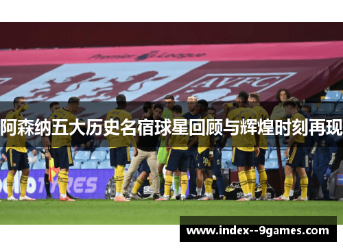 阿森纳五大历史名宿球星回顾与辉煌时刻再现