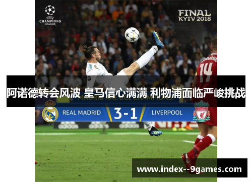 阿诺德转会风波 皇马信心满满 利物浦面临严峻挑战 阿诺德转会风波 皇马信心满满 利物浦面临严峻挑战
