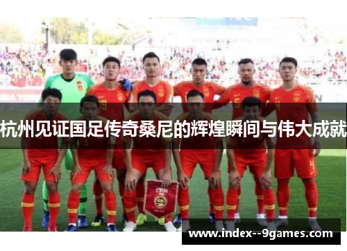 杭州见证国足传奇桑尼的辉煌瞬间与伟大成就