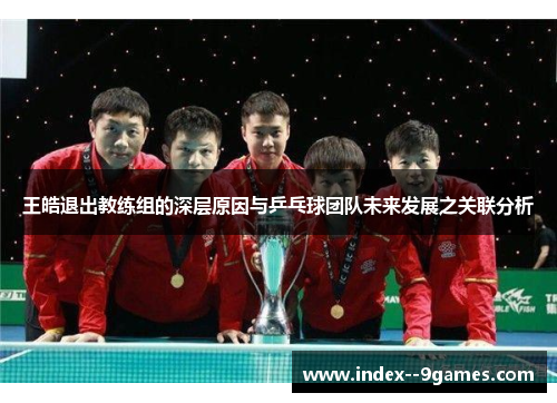 王皓退出教练组的深层原因与乒乓球团队未来发展之关联分析 王皓退出教练组的深层原因与乒乓球团队未来发展之关联分析