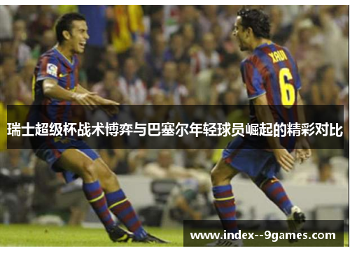瑞士超级杯战术博弈与巴塞尔年轻球员崛起的精彩对比 瑞士超级杯战术博弈与巴塞尔年轻球员崛起的精彩对比
