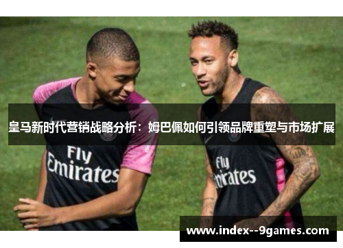 皇马新时代营销战略分析:姆巴佩如何引领品牌重塑与市场扩展 皇马新时代营销战略分析:姆巴佩如何引领品牌重塑与市场扩展